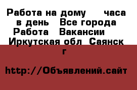 Работа на дому 2-3 часа в день - Все города Работа » Вакансии   . Иркутская обл.,Саянск г.